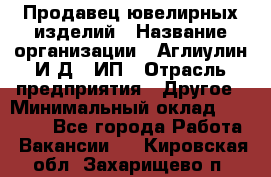 Продавец ювелирных изделий › Название организации ­ Аглиулин И.Д,, ИП › Отрасль предприятия ­ Другое › Минимальный оклад ­ 30 000 - Все города Работа » Вакансии   . Кировская обл.,Захарищево п.